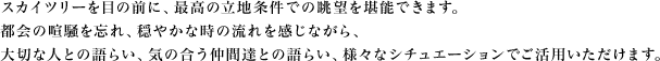 スカイツリーを目の前に、最高の立地条件での眺望を堪能できます。都会の喧騒を忘れ、穏やかな時の流れを感じながら、大切な人との語らい、気の合う仲間達との語らい、様々なシチュエーションでご活用いただけます。